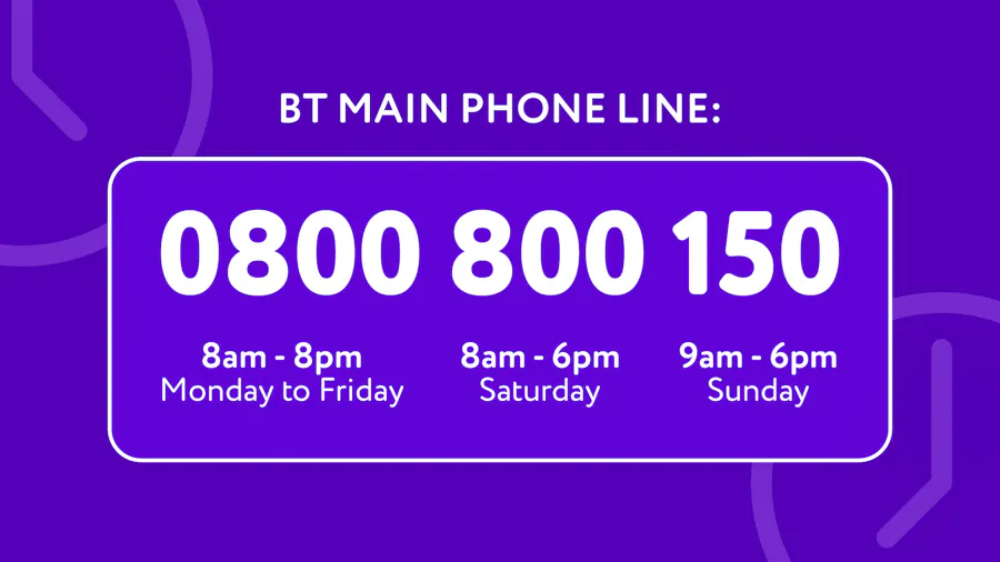 The BT main phoneline number is 0800 800 150, open 8am-8pm Mon to Fri, 8am-6pm Sat and 9am-6pm Sun