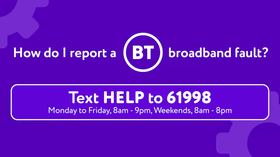 Text HELP to 61998 to report a fault to BT, Mon to Fri 8am-9pm, or 8am-8pm on weekends